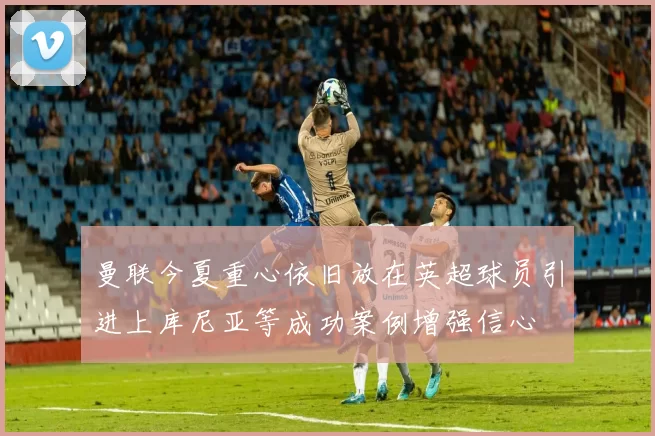 曼联今夏重心依旧放在英超球员引进上库尼亚等成功案例增强信心