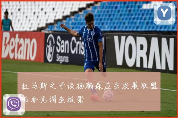 杜马斯之子谈杨瀚森应去发展联盟而非无谓坐板凳