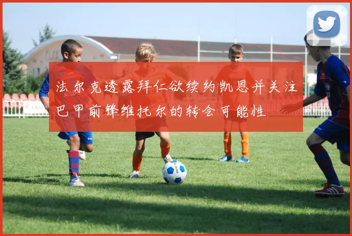 法尔克透露拜仁欲续约凯恩并关注巴甲前锋维托尔的转会可能性