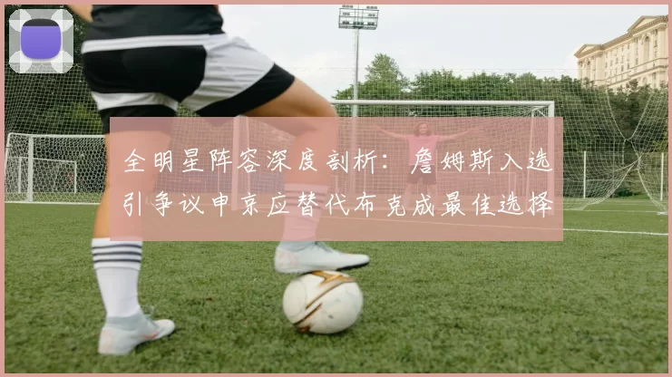 全明星阵容深度剖析：詹姆斯入选引争议申京应替代布克成最佳选择