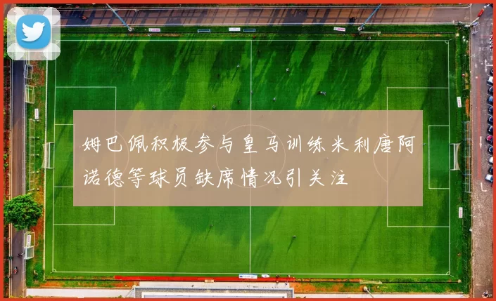 姆巴佩积极参与皇马训练米利唐阿诺德等球员缺席情况引关注