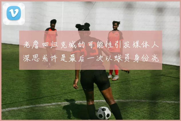 老詹回归克城的可能性引发媒体人深思或许是最后一次以球员身份亮相