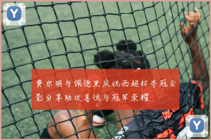 费尔明与佩德里庆祝西超杯夺冠合影分享助攻喜悦与冠军荣耀