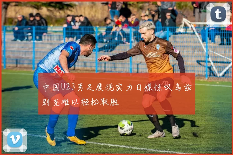 中国U23男足展现实力日媒惊叹乌兹别克难以轻松取胜