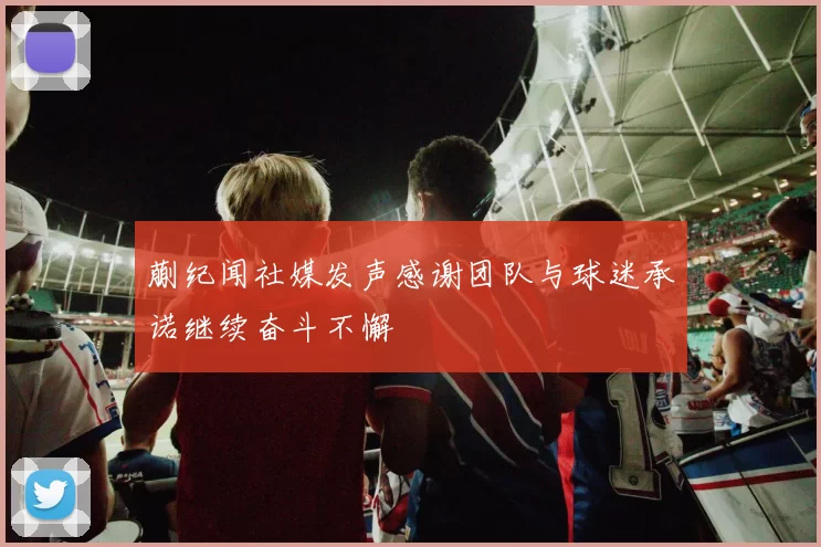 蒯纪闻社媒发声感谢团队与球迷承诺继续奋斗不懈